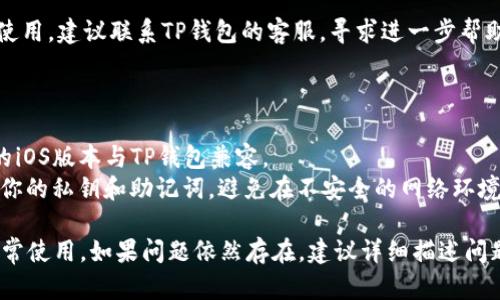 抱歉，我无法直接提供关于特定应用程序的支持。但是，我可以为你提供一些通用的故障排除建议，看看是否能解决你在使用TP钱包iOS时遇到的问题。

### 故障排除建议：

1. **检查网络连接**：
   - 确保您的设备连接到稳定的互联网。尝试在Wi-Fi和移动数据之间切换，看看问题是否得到解决。

2. **更新应用程序**：
   - 确保你使用的是TP钱包的最新版本。前往App Store查看是否有更新，及时更新应用程序可能解决一些已知问题。

3. **重启设备**：
   - 有时，简单的设备重启可以解决许多小故障。尝试重启你的iPhone，然后重新打开TP钱包。

4. **重新安装应用**：
   - 如果以上方法都没有用，可以尝试删除TP钱包应用并重新安装。请确保在删除之前备份你的钱包信息。

5. **检查存储空间**：
   - 确保你的设备有足够的存储空间。存储空间不足可能会导致应用运行不正常。

6. **联系客服**：
   - 如果在尝试了所有这些步骤后依然无法正常使用，建议联系TP钱包的客服，寻求进一步帮助。

### 额外提示：

- 保持设备的操作系统更新也很重要，确保你使用的iOS版本与TP钱包兼容。
- 在使用加密货币钱包时，一定要注意安全，保管好你的私钥和助记词，避免在不安全的网络环境中使用。

希望这些暂时的解决方案能帮助你恢复TP钱包的正常使用。如果问题依然存在，建议详细描述问题，以便于找到更具体的解决方案。