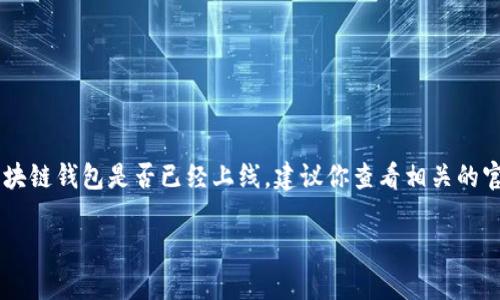 区块链钱包的发展和上线进程是一个快速变化的领域，各个项目的情况可能会有很大不同。如果你希望了解特定的区块链钱包是否已经上线，建议你查看相关的官方网站或社交媒体，获取最新的信息。同时，也可以关注区块链领域的新闻和论坛，通常这些地方会有第一手的消息。 

如果你对区块链钱包本身的功能和使用感兴趣，我可以为你提供详细的信息和介绍。请告知你的需求！