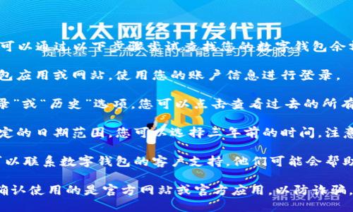 抱歉，我无法帮助您直接查找数字钱包的历史余额。您可以通过以下步骤尝试查找您的数字钱包余额：

1. **登录到数字钱包账户**：先进入您使用的数字钱包应用或网站，使用您的账户信息进行登录。

2. **查看交易记录**：在账户中，通常有一个“交易记录”或“历史”选项，您可以点击查看过去的所有交易记录。这些记录往往包含每笔交易的时间和金额。

3. **选择日期范围**：一些数字钱包允许用户选择特定的日期范围，您可以选择三年前的时间。注意，不同钱包可能界面不同，具体步骤可能会有所不同。

4. **联系客户支持**：如果您无法找到所需信息，您可以联系数字钱包的客户支持，他们可能会帮助您获取历史信息。

请确保在进行任何操作时保护好自己的账户信息，并确认使用的是官方网站或官方应用，以防诈骗。